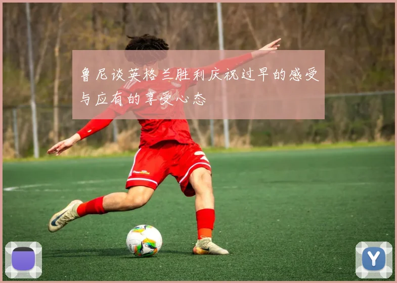 鲁尼谈英格兰胜利庆祝过早的感受与应有的享受心态