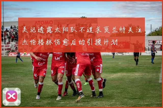 美记透露太阳队不追求莫兰特关注杰伦格林伤愈后的引援计划