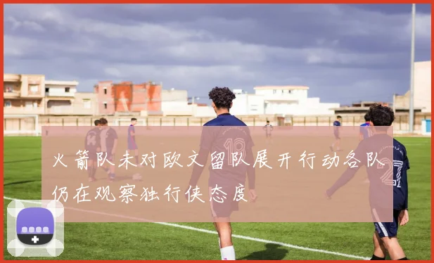 火箭队未对欧文留队展开行动各队仍在观察独行侠态度