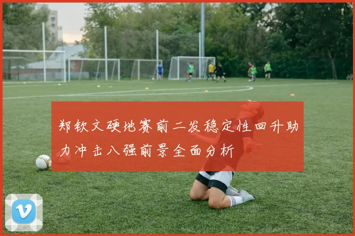 郑钦文硬地赛前二发稳定性回升助力冲击八强前景全面分析