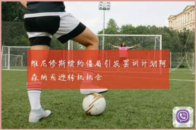 维尼修斯续约僵局引发罢训计划阿森纳或迎转机机会