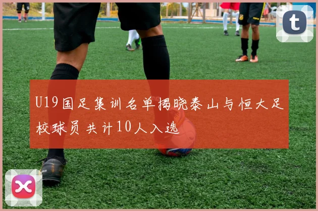 U19国足集训名单揭晓泰山与恒大足校球员共计10人入选