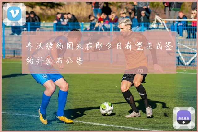 齐沃续约国米在即今日有望正式签约并发布公告