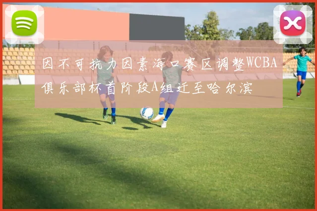 因不可抗力因素海口赛区调整WCBA俱乐部杯首阶段A组迁至哈尔滨