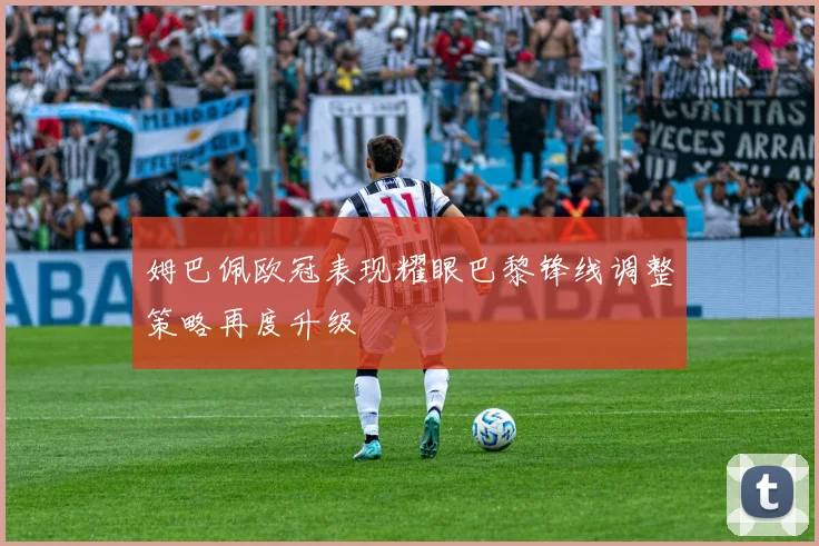 姆巴佩欧冠表现耀眼巴黎锋线调整策略再度升级