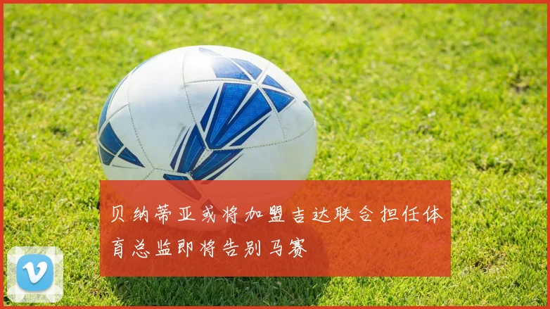 贝纳蒂亚或将加盟吉达联合担任体育总监即将告别马赛