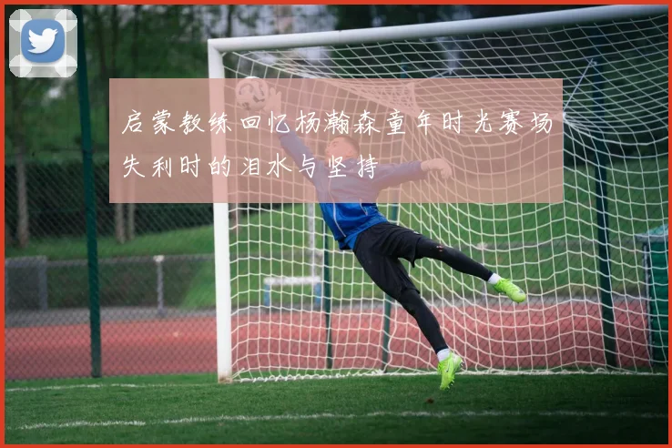 启蒙教练回忆杨瀚森童年时光赛场失利时的泪水与坚持
