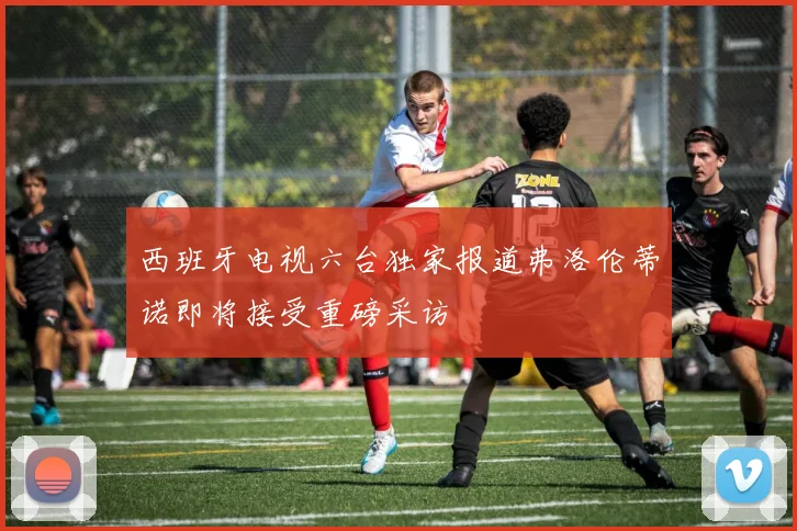 西班牙电视六台独家报道弗洛伦蒂诺即将接受重磅采访