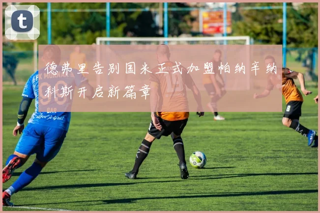 德弗里告别国米正式加盟帕纳辛纳科斯开启新篇章