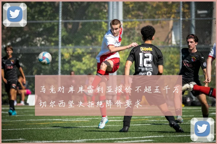 马竞对库库雷利亚报价不超五千万切尔西坚决拒绝降价要求