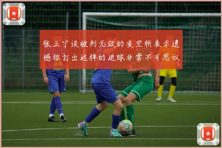 张玉宁谈被判无效的凌空斩表示遗憾称打出这样的进球非常不可思议