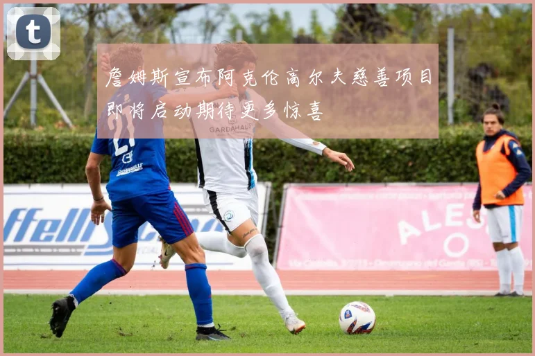 詹姆斯宣布阿克伦高尔夫慈善项目即将启动期待更多惊喜