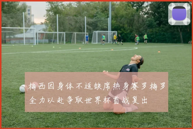 梅西因身体不适缺席热身赛罗梅罗全力以赴争取世界杯首战复出