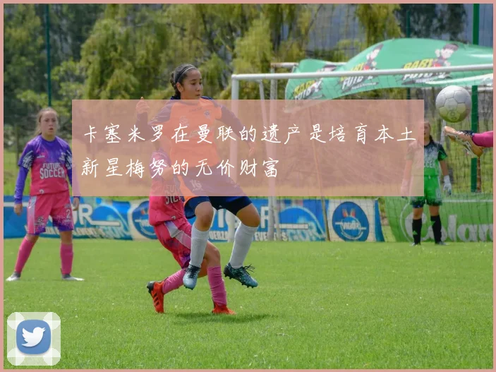 卡塞米罗在曼联的遗产是培育本土新星梅努的无价财富