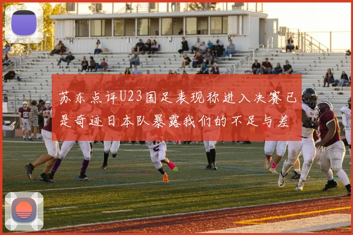 苏东点评U23国足表现称进入决赛已是奇迹日本队暴露我们的不足与差距