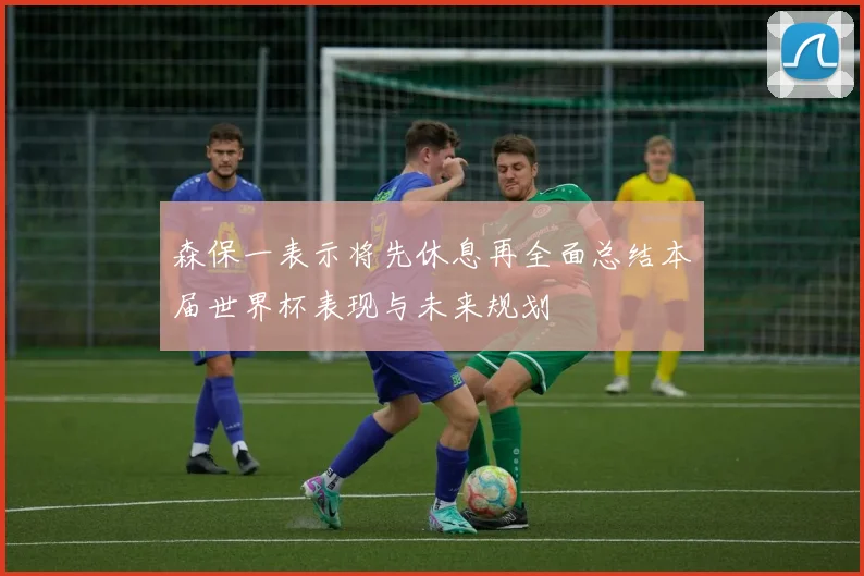 森保一表示将先休息再全面总结本届世界杯表现与未来规划