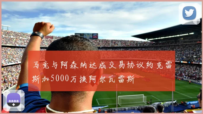 马竞与阿森纳达成交易协议约克雷斯加5000万换阿尔瓦雷斯